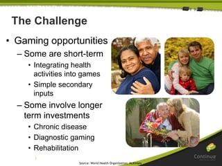 |
The Challenge
• Gaming opportunities
– Some are short-term
• Integrating health
activities into games
• Simple secondary
inputs
– Some involve longer
term investments
• Chronic disease
• Diagnostic gaming
• Rehabilitation
Source: World Health Organization; McKinsey
 