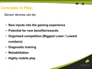 |
Concepts in Play:
Sensor devices can be:
• New inputs into the gaming experience
• Potential for new benefits/rewards
• Organized competition (Biggest Loser / Lowest
numbers)
• Diagnostic training
• Rehabilitation
• Highly mobile play
4
 