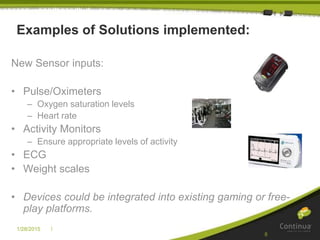 |1/28/2015
8
Examples of Solutions implemented:
New Sensor inputs:
• Pulse/Oximeters
– Oxygen saturation levels
– Heart rate
• Activity Monitors
– Ensure appropriate levels of activity
• ECG
• Weight scales
• Devices could be integrated into existing gaming or free-
play platforms.
 
