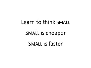 Learn to think SMALL
SMALL is cheaper
SMALL is faster
 