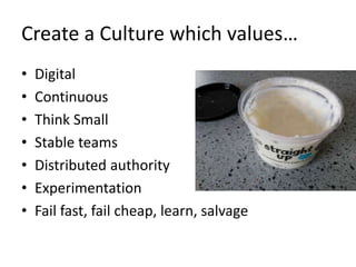 Create a Culture which values…
• Digital
• Continuous
• Think Small
• Stable teams
• Distributed authority
• Experimentati...
