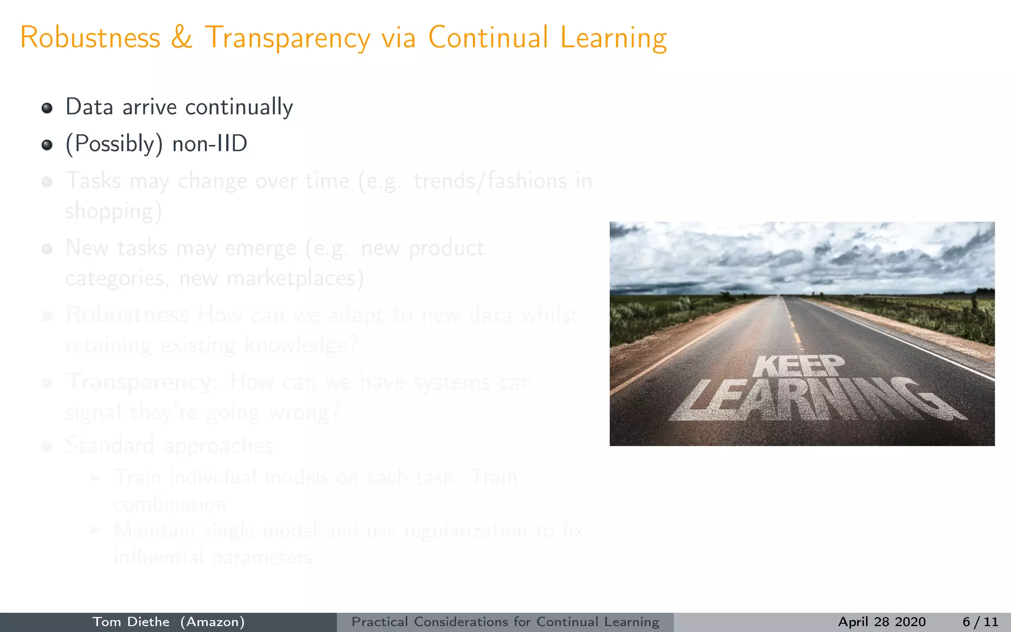Robustness & Transparency via Continual Learning
Data arrive continually
(Possibly) non-IID
Tasks may change over time (e.g. trends/fashions in
shopping)
New tasks may emerge (e.g. new product
categories, new marketplaces)
Robustness How can we adapt to new data whilst
retaining existing knowledge?
Transparency: How can we have systems can
signal they’re going wrong?
Standard approaches:
Train individual models on each task. Train
combination
Maintain single model and use regularization to ﬁx
inﬂuential parameters
Tom Diethe (Amazon) Practical Considerations for Continual Learning April 28 2020 6 / 11
 