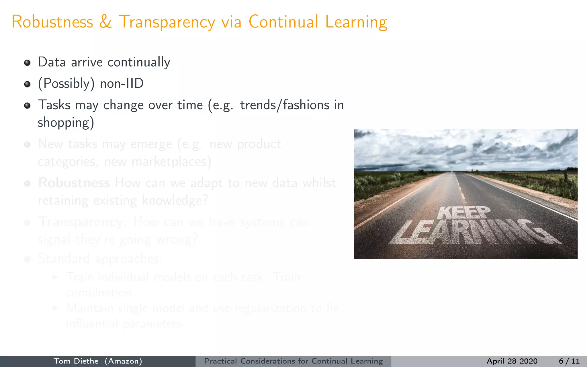 Robustness & Transparency via Continual Learning
Data arrive continually
(Possibly) non-IID
Tasks may change over time (e.g. trends/fashions in
shopping)
New tasks may emerge (e.g. new product
categories, new marketplaces)
Robustness How can we adapt to new data whilst
retaining existing knowledge?
Transparency: How can we have systems can
signal they’re going wrong?
Standard approaches:
Train individual models on each task. Train
combination
Maintain single model and use regularization to ﬁx
inﬂuential parameters
Tom Diethe (Amazon) Practical Considerations for Continual Learning April 28 2020 6 / 11
 