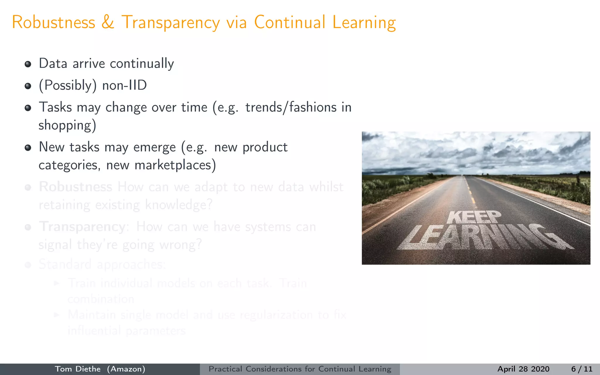 Robustness & Transparency via Continual Learning
Data arrive continually
(Possibly) non-IID
Tasks may change over time (e.g. trends/fashions in
shopping)
New tasks may emerge (e.g. new product
categories, new marketplaces)
Robustness How can we adapt to new data whilst
retaining existing knowledge?
Transparency: How can we have systems can
signal they’re going wrong?
Standard approaches:
Train individual models on each task. Train
combination
Maintain single model and use regularization to ﬁx
inﬂuential parameters
Tom Diethe (Amazon) Practical Considerations for Continual Learning April 28 2020 6 / 11
 