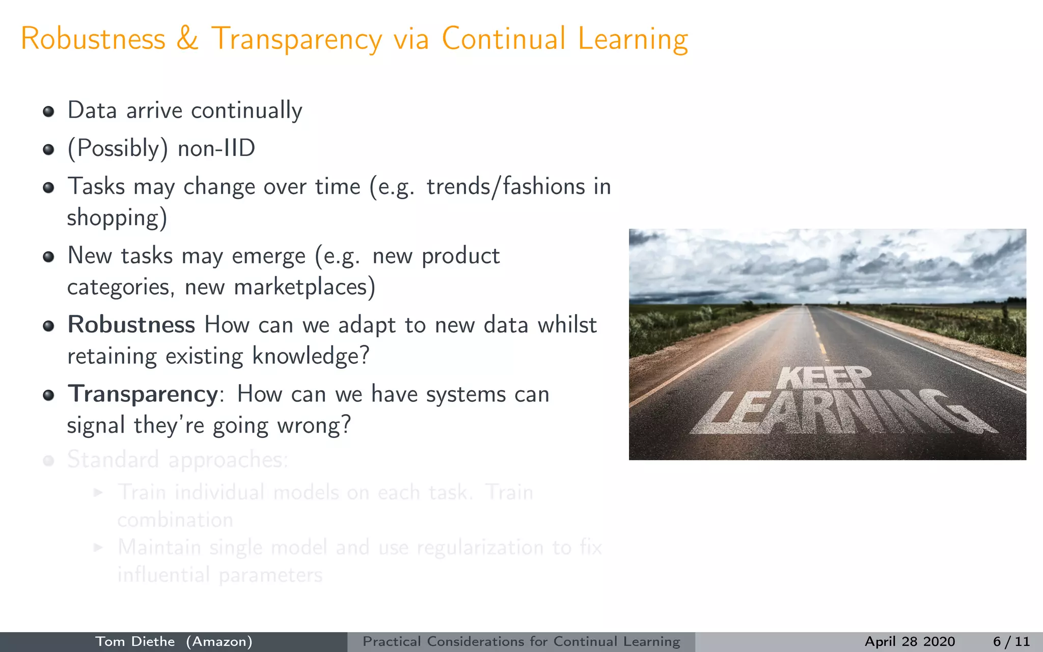 Robustness & Transparency via Continual Learning
Data arrive continually
(Possibly) non-IID
Tasks may change over time (e.g. trends/fashions in
shopping)
New tasks may emerge (e.g. new product
categories, new marketplaces)
Robustness How can we adapt to new data whilst
retaining existing knowledge?
Transparency: How can we have systems can
signal they’re going wrong?
Standard approaches:
Train individual models on each task. Train
combination
Maintain single model and use regularization to ﬁx
inﬂuential parameters
Tom Diethe (Amazon) Practical Considerations for Continual Learning April 28 2020 6 / 11
 