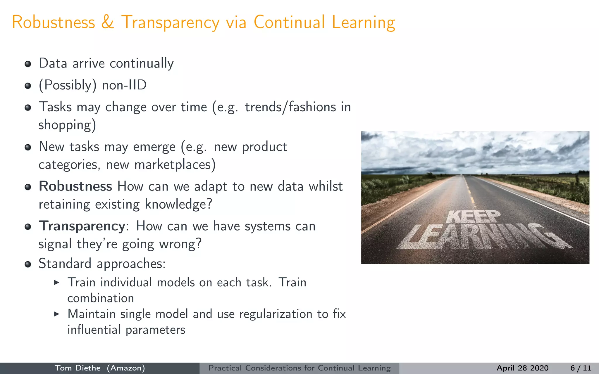 Robustness & Transparency via Continual Learning
Data arrive continually
(Possibly) non-IID
Tasks may change over time (e.g. trends/fashions in
shopping)
New tasks may emerge (e.g. new product
categories, new marketplaces)
Robustness How can we adapt to new data whilst
retaining existing knowledge?
Transparency: How can we have systems can
signal they’re going wrong?
Standard approaches:
Train individual models on each task. Train
combination
Maintain single model and use regularization to ﬁx
inﬂuential parameters
Tom Diethe (Amazon) Practical Considerations for Continual Learning April 28 2020 6 / 11
 