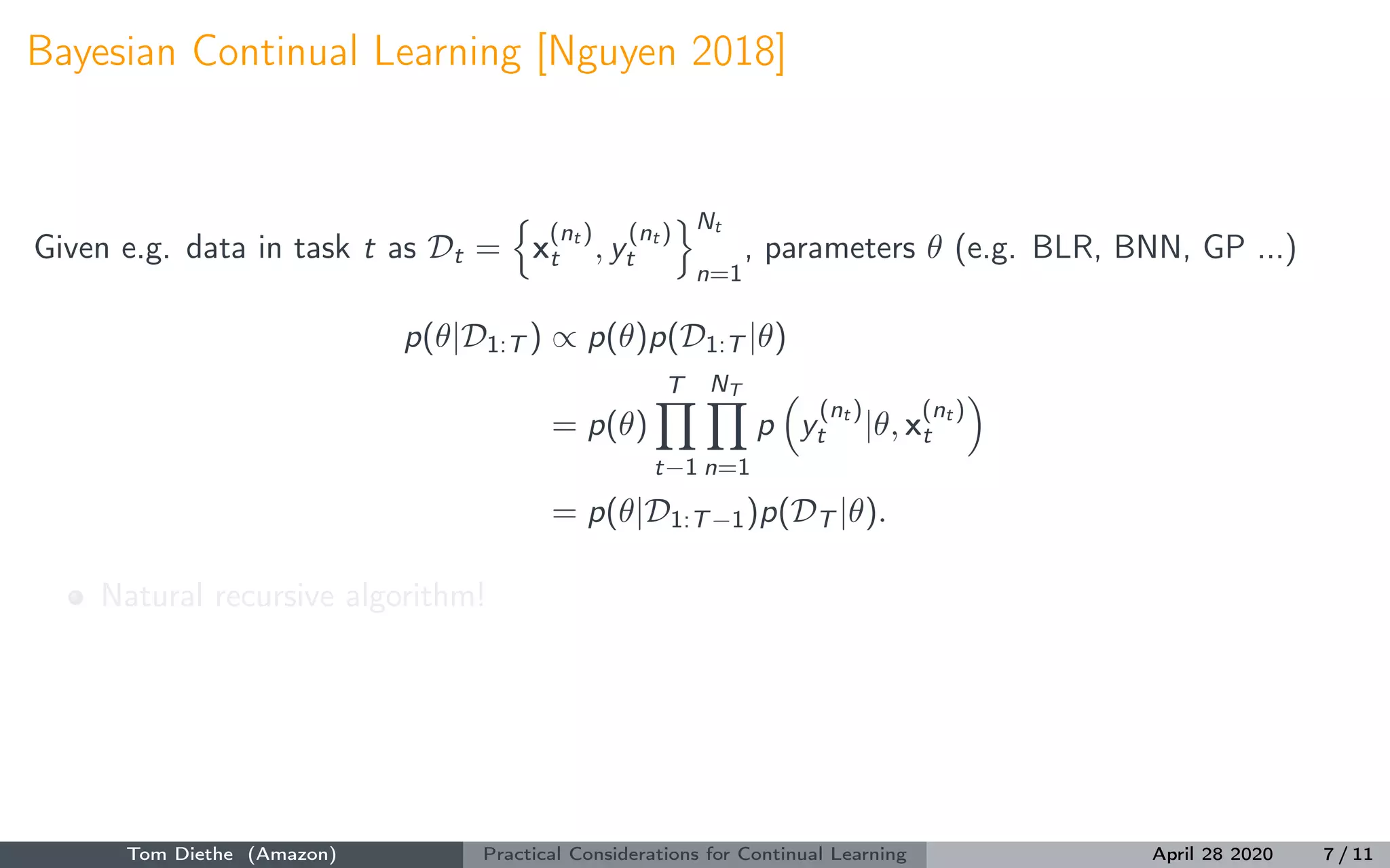 Bayesian Continual Learning [Nguyen 2018]
Given e.g. data in task t as Dt = x
(nt )
t , y
(nt )
t
Nt
n=1
, parameters θ (e.g. BLR, BNN, GP ...)
p(θ|D1:T ) ∝ p(θ)p(D1:T |θ)
= p(θ)
T
t−1
NT
n=1
p y
(nt )
t |θ, x
(nt )
t
= p(θ|D1:T−1)p(DT |θ).
Natural recursive algorithm!
Tom Diethe (Amazon) Practical Considerations for Continual Learning April 28 2020 7 / 11
 