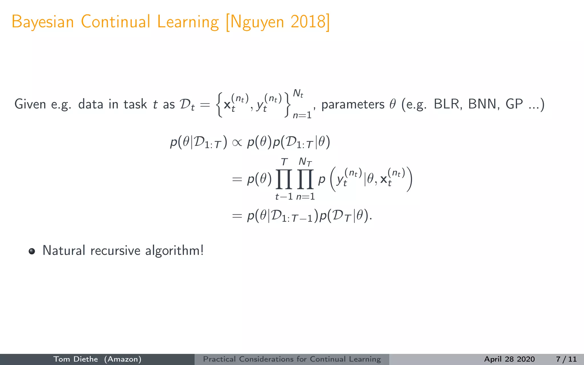 Bayesian Continual Learning [Nguyen 2018]
Given e.g. data in task t as Dt = x
(nt )
t , y
(nt )
t
Nt
n=1
, parameters θ (e.g. BLR, BNN, GP ...)
p(θ|D1:T ) ∝ p(θ)p(D1:T |θ)
= p(θ)
T
t−1
NT
n=1
p y
(nt )
t |θ, x
(nt )
t
= p(θ|D1:T−1)p(DT |θ).
Natural recursive algorithm!
Tom Diethe (Amazon) Practical Considerations for Continual Learning April 28 2020 7 / 11
 