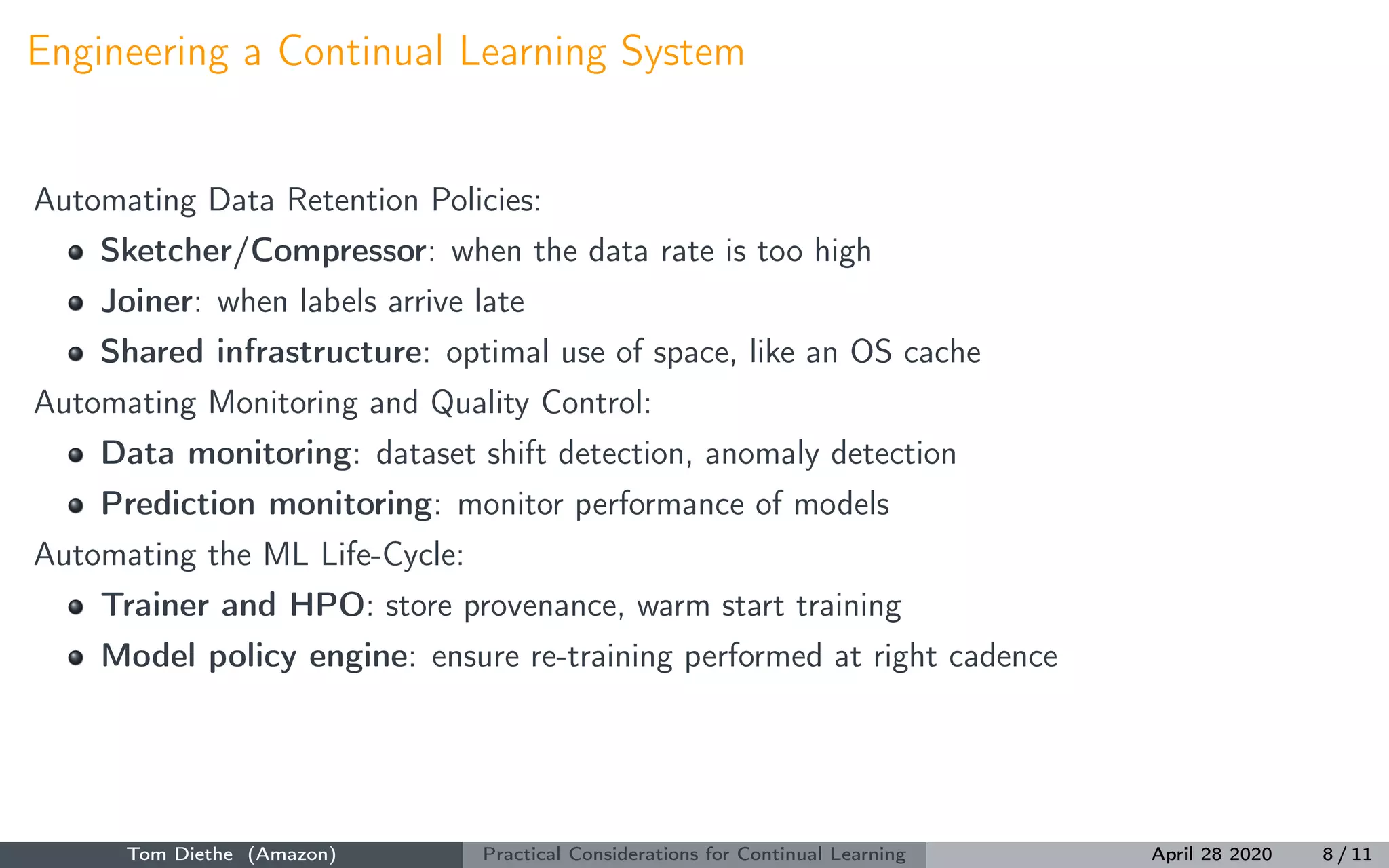 Engineering a Continual Learning System
Automating Data Retention Policies:
Sketcher/Compressor: when the data rate is too high
Joiner: when labels arrive late
Shared infrastructure: optimal use of space, like an OS cache
Automating Monitoring and Quality Control:
Data monitoring: dataset shift detection, anomaly detection
Prediction monitoring: monitor performance of models
Automating the ML Life-Cycle:
Trainer and HPO: store provenance, warm start training
Model policy engine: ensure re-training performed at right cadence
Tom Diethe (Amazon) Practical Considerations for Continual Learning April 28 2020 8 / 11
 