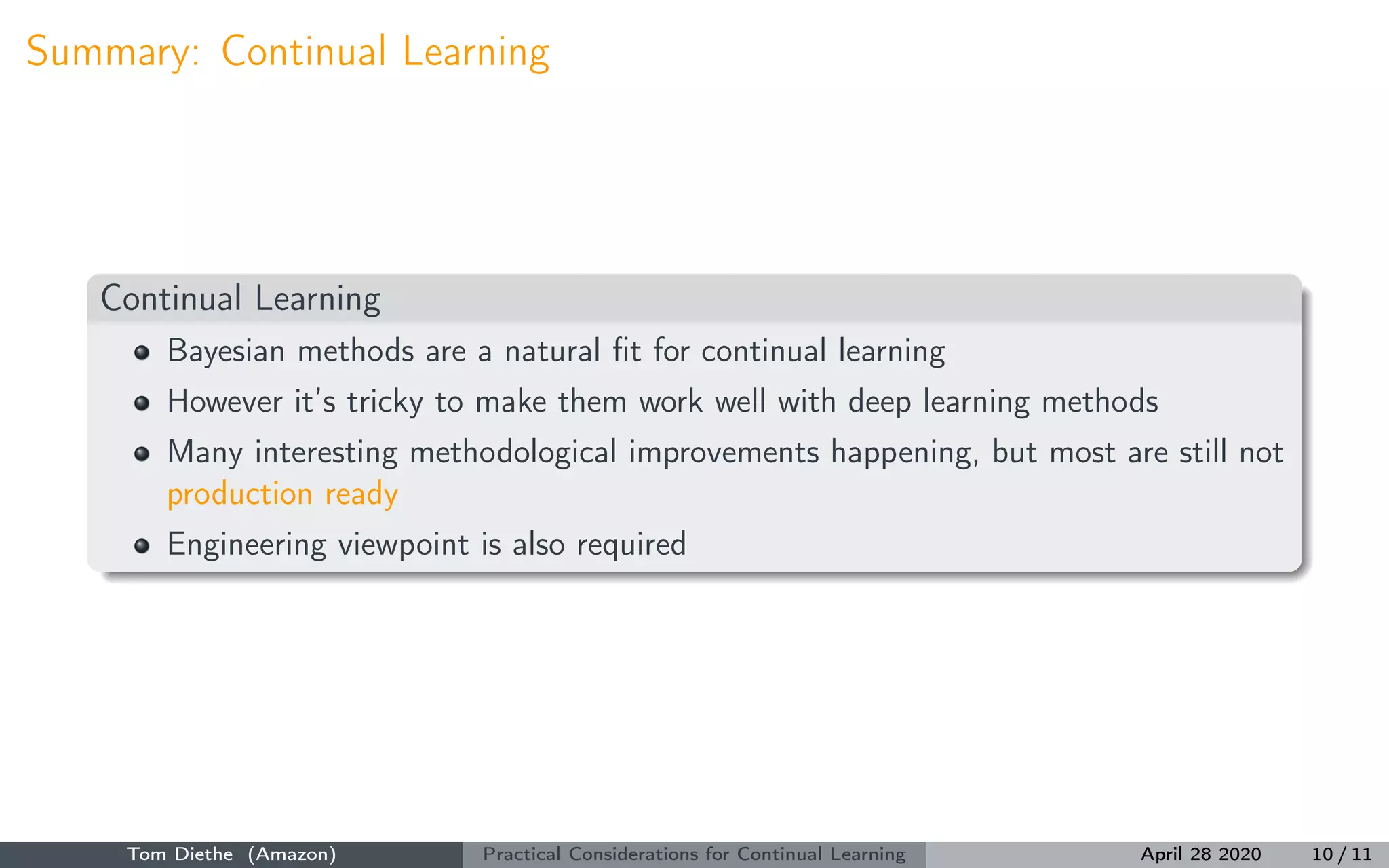 Summary: Continual Learning
Continual Learning
Bayesian methods are a natural ﬁt for continual learning
However it’s tricky to make them work well with deep learning methods
Many interesting methodological improvements happening, but most are still not
production ready
Engineering viewpoint is also required
Tom Diethe (Amazon) Practical Considerations for Continual Learning April 28 2020 10 / 11
 