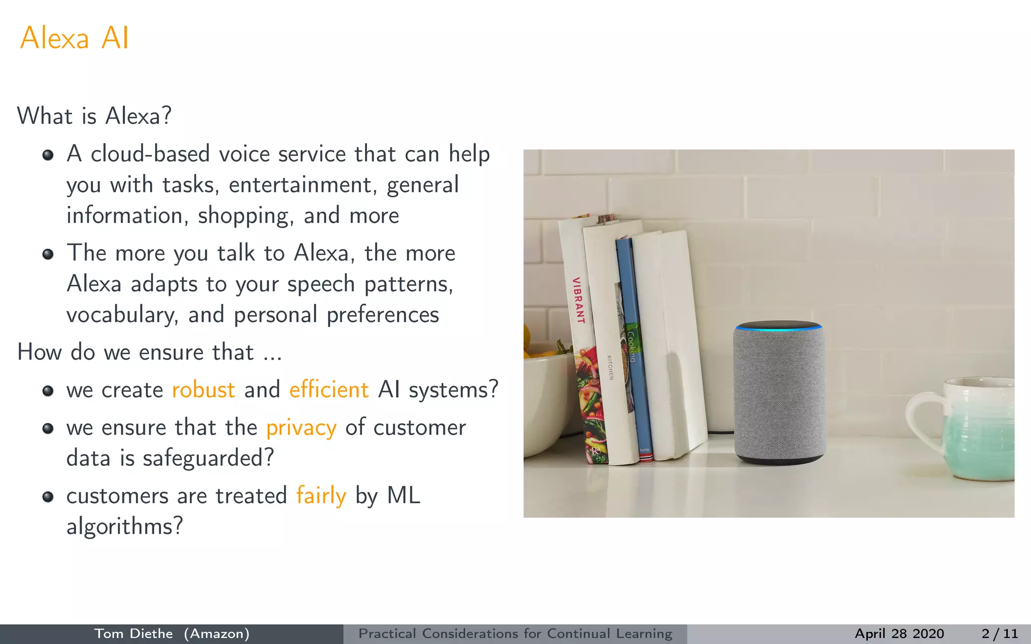 Alexa AI
What is Alexa?
A cloud-based voice service that can help
you with tasks, entertainment, general
information, shopping, and more
The more you talk to Alexa, the more
Alexa adapts to your speech patterns,
vocabulary, and personal preferences
How do we ensure that ...
we create robust and eﬃcient AI systems?
we ensure that the privacy of customer
data is safeguarded?
customers are treated fairly by ML
algorithms?
Tom Diethe (Amazon) Practical Considerations for Continual Learning April 28 2020 2 / 11
 