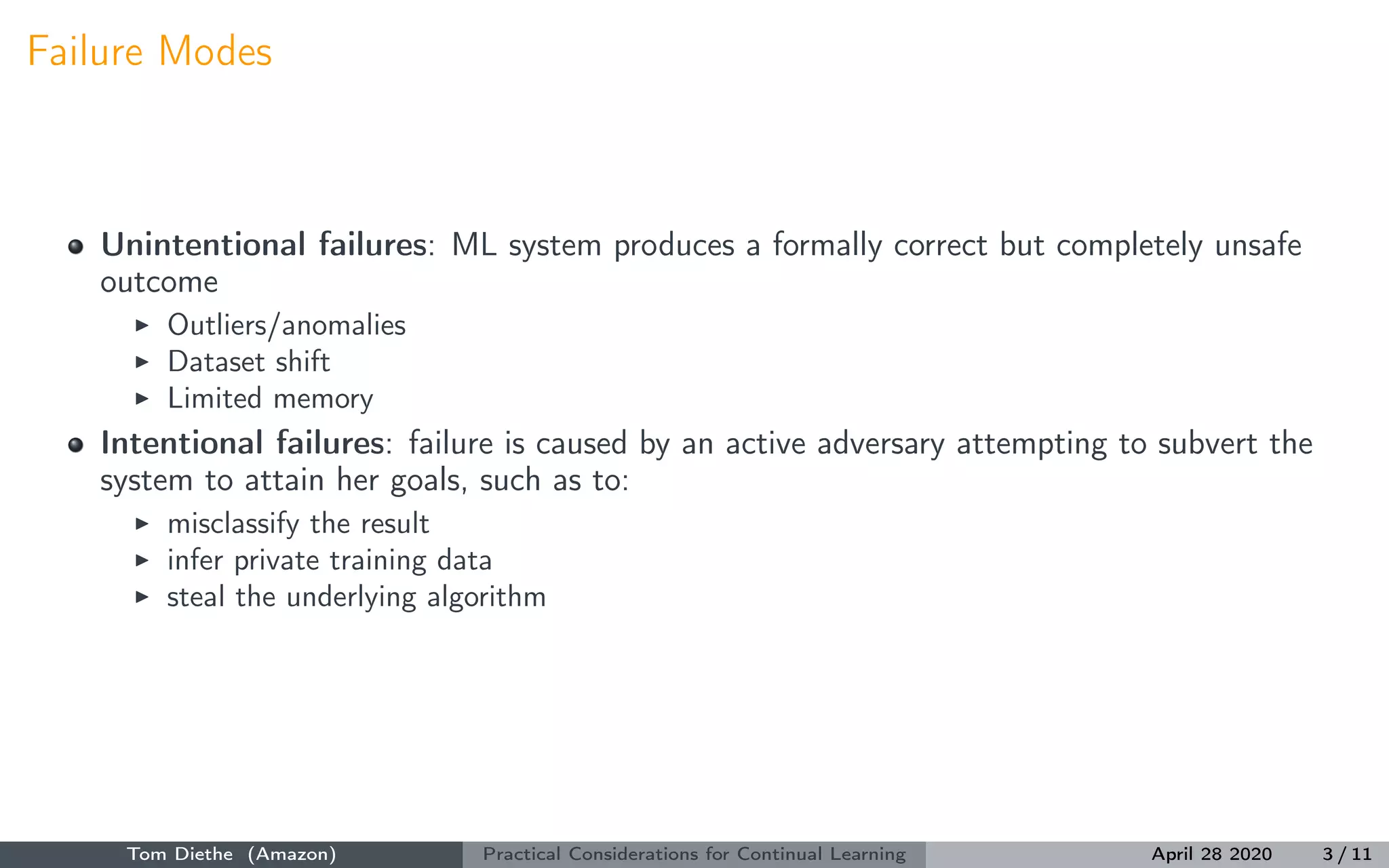 Failure Modes
Unintentional failures: ML system produces a formally correct but completely unsafe
outcome
Outliers/anomalies
Dataset shift
Limited memory
Intentional failures: failure is caused by an active adversary attempting to subvert the
system to attain her goals, such as to:
misclassify the result
infer private training data
steal the underlying algorithm
Tom Diethe (Amazon) Practical Considerations for Continual Learning April 28 2020 3 / 11
 