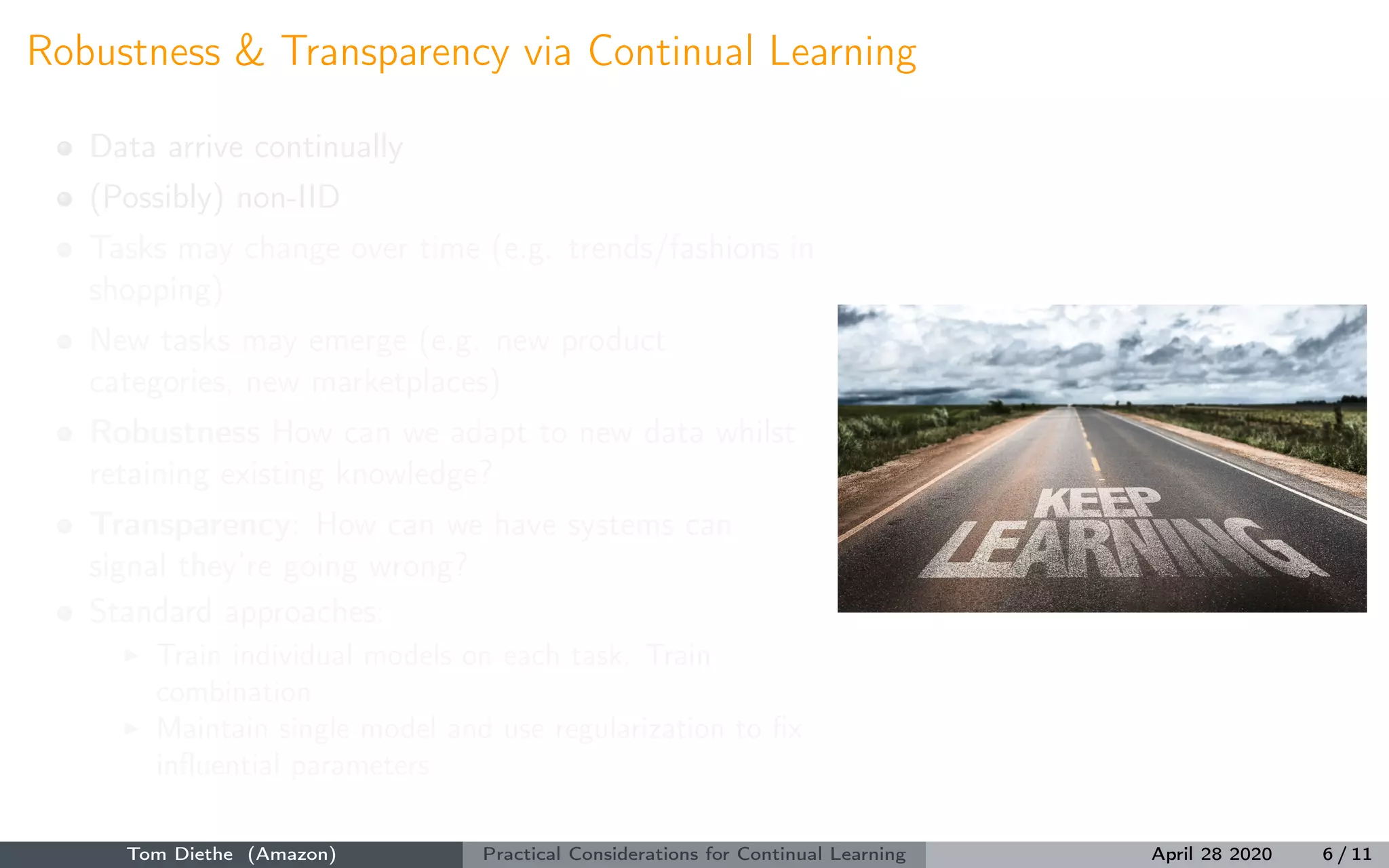 Robustness & Transparency via Continual Learning
Data arrive continually
(Possibly) non-IID
Tasks may change over time (e.g. trends/fashions in
shopping)
New tasks may emerge (e.g. new product
categories, new marketplaces)
Robustness How can we adapt to new data whilst
retaining existing knowledge?
Transparency: How can we have systems can
signal they’re going wrong?
Standard approaches:
Train individual models on each task. Train
combination
Maintain single model and use regularization to ﬁx
inﬂuential parameters
Tom Diethe (Amazon) Practical Considerations for Continual Learning April 28 2020 6 / 11
 