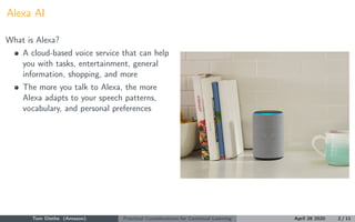 Alexa AI
What is Alexa?
A cloud-based voice service that can help
you with tasks, entertainment, general
information, shopping, and more
The more you talk to Alexa, the more
Alexa adapts to your speech patterns,
vocabulary, and personal preferences
Tom Diethe (Amazon) Practical Considerations for Continual Learning April 28 2020 2 / 11
 