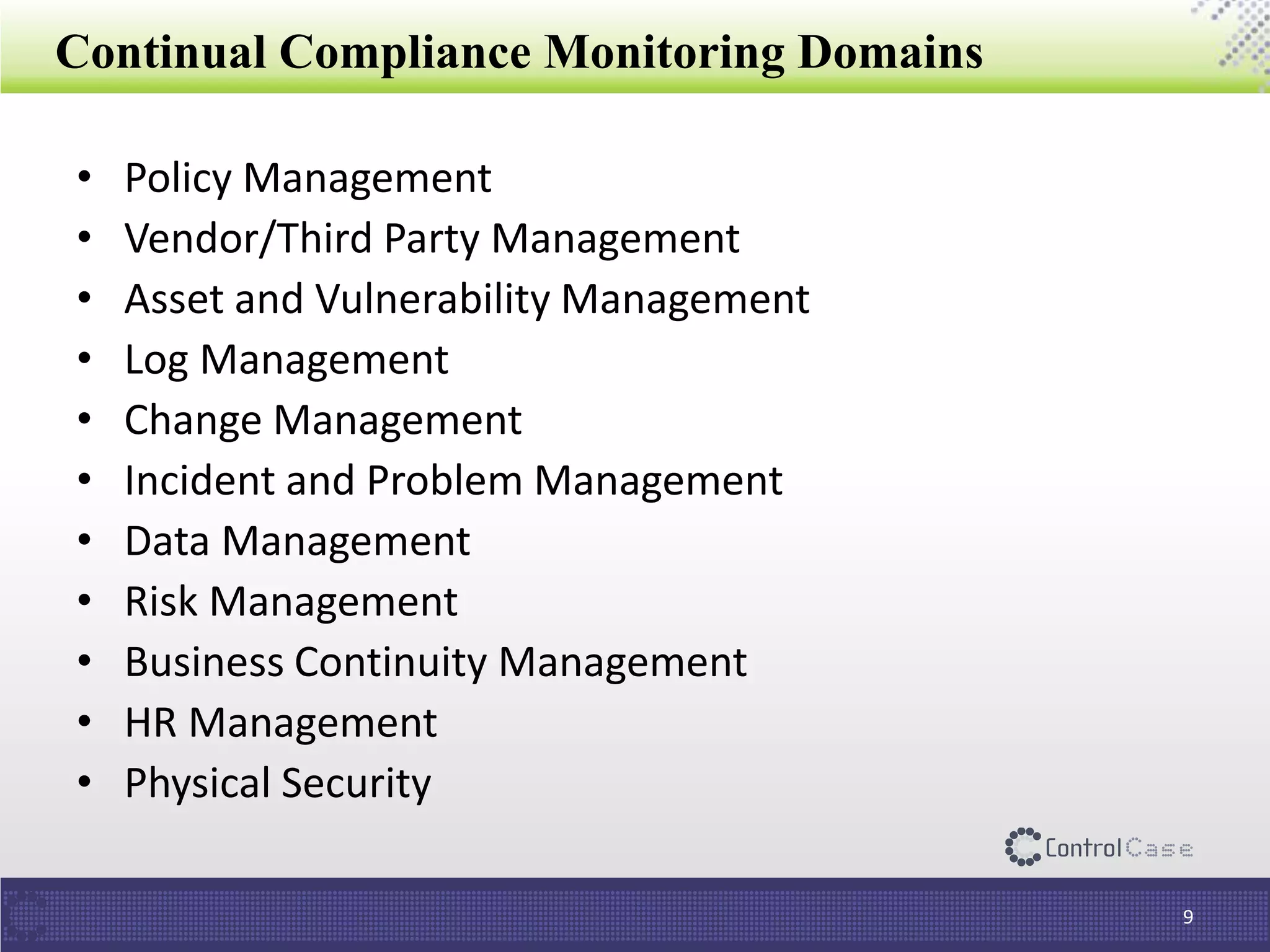 Continual Compliance Monitoring Domains
• Policy Management
• Vendor/Third Party Management
• Asset and Vulnerability Management
• Log Management
• Change Management
• Incident and Problem Management
• Data Management
• Risk Management
• Business Continuity Management
• HR Management
• Physical Security
9
 