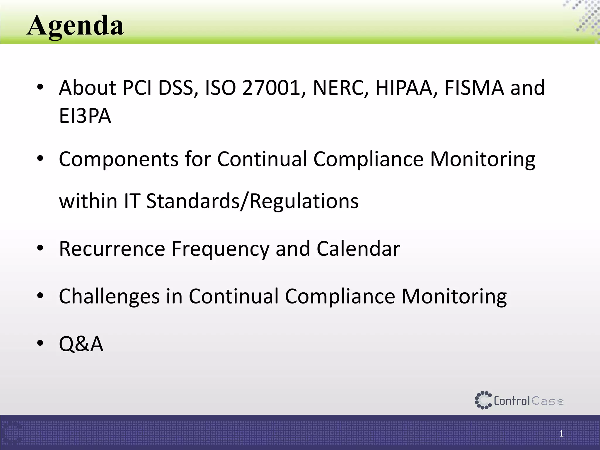 Agenda
• About PCI DSS, ISO 27001, NERC, HIPAA, FISMA and
EI3PA
• Components for Continual Compliance Monitoring
within IT Standards/Regulations
• Recurrence Frequency and Calendar
• Challenges in Continual Compliance Monitoring
• Q&A
1
 