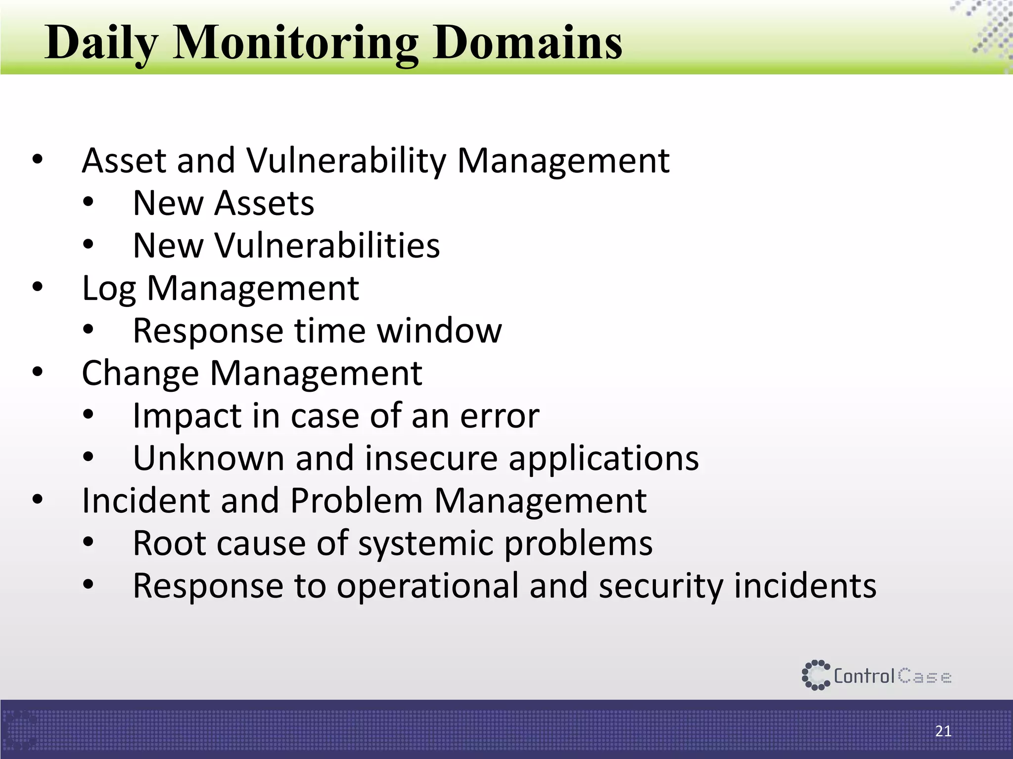 Daily Monitoring Domains
21
• Asset and Vulnerability Management
• New Assets
• New Vulnerabilities
• Log Management
• Response time window
• Change Management
• Impact in case of an error
• Unknown and insecure applications
• Incident and Problem Management
• Root cause of systemic problems
• Response to operational and security incidents
 
