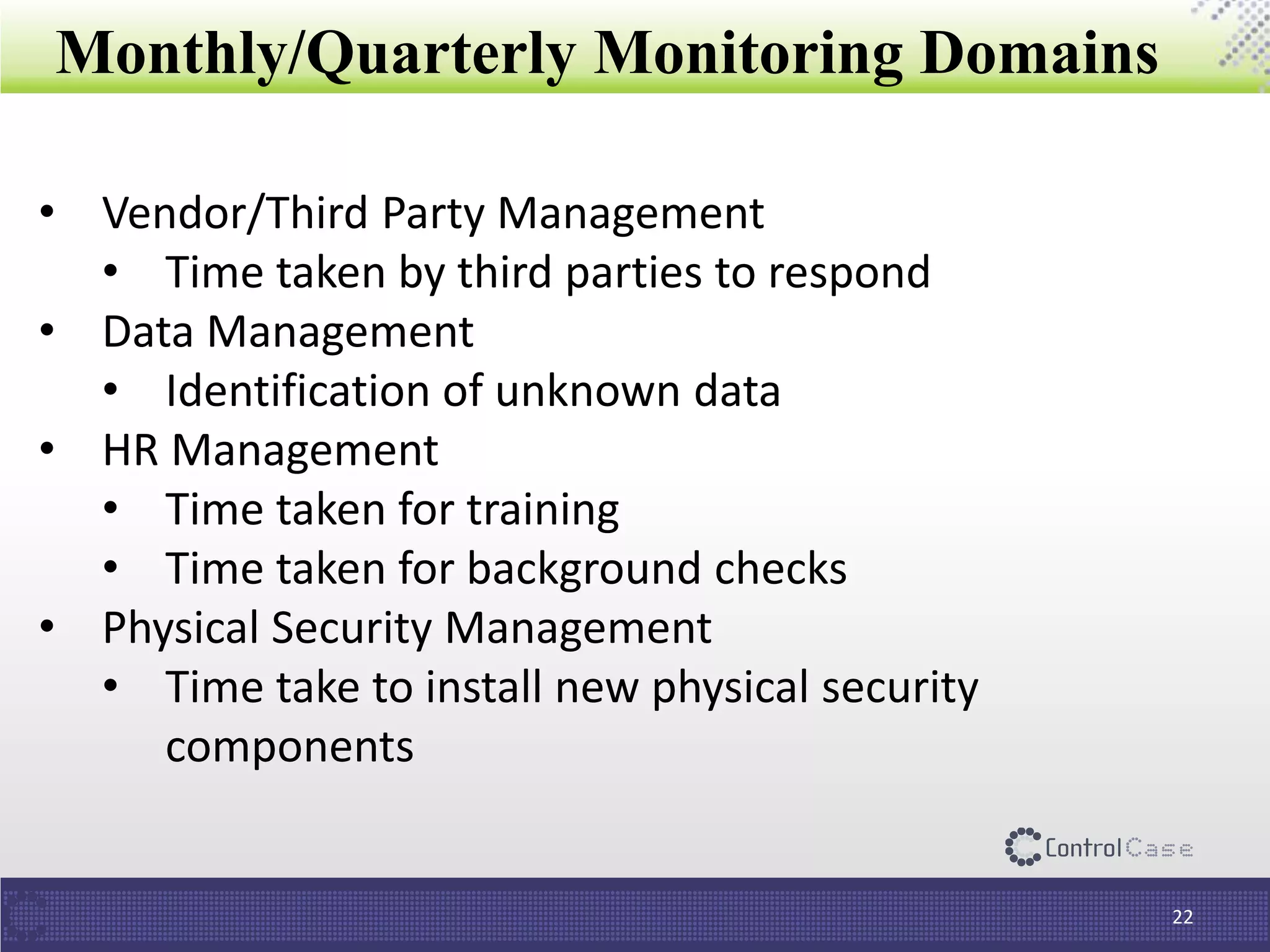 Monthly/Quarterly Monitoring Domains
22
• Vendor/Third Party Management
• Time taken by third parties to respond
• Data Management
• Identification of unknown data
• HR Management
• Time taken for training
• Time taken for background checks
• Physical Security Management
• Time take to install new physical security
components
 