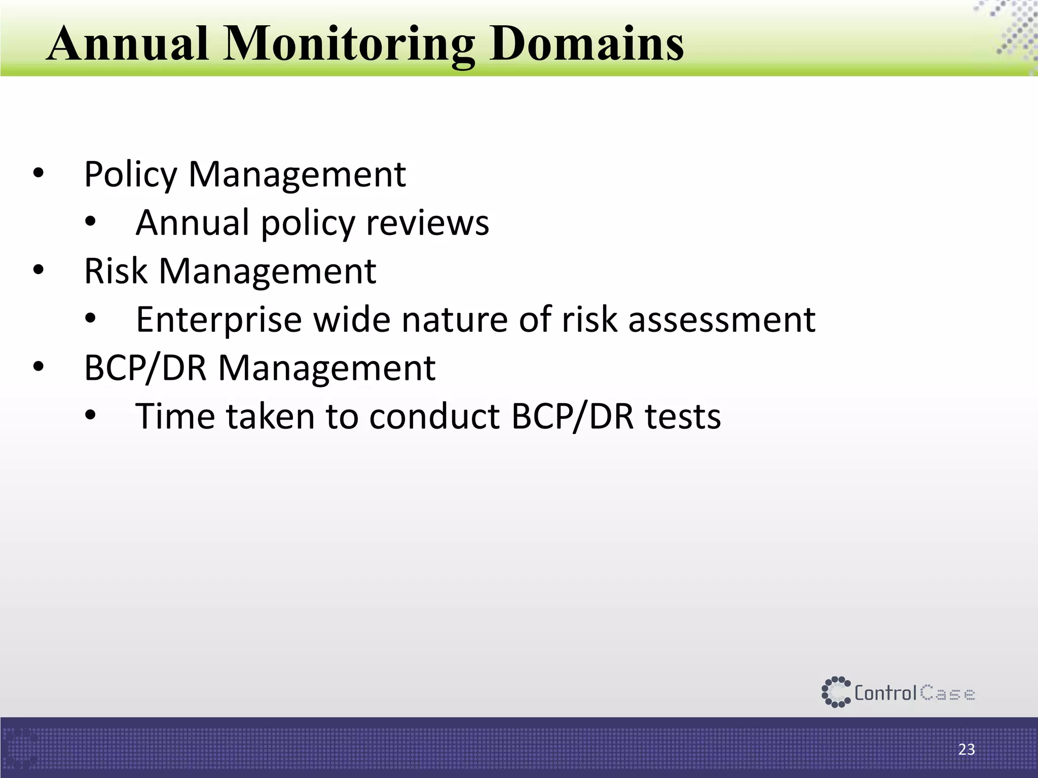Annual Monitoring Domains
23
• Policy Management
• Annual policy reviews
• Risk Management
• Enterprise wide nature of risk assessment
• BCP/DR Management
• Time taken to conduct BCP/DR tests
 