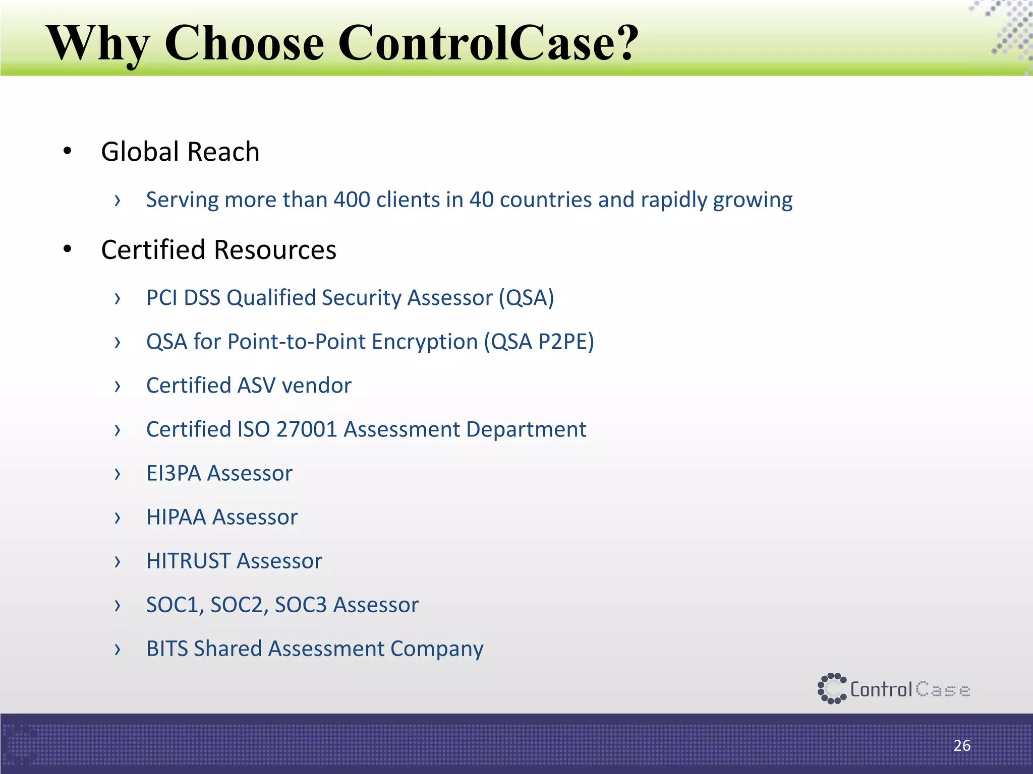 Why Choose ControlCase?
• Global Reach
› Serving more than 400 clients in 40 countries and rapidly growing
• Certified Resources
› PCI DSS Qualified Security Assessor (QSA)
› QSA for Point-to-Point Encryption (QSA P2PE)
› Certified ASV vendor
› Certified ISO 27001 Assessment Department
› EI3PA Assessor
› HIPAA Assessor
› HITRUST Assessor
› SOC1, SOC2, SOC3 Assessor
› BITS Shared Assessment Company
26
 