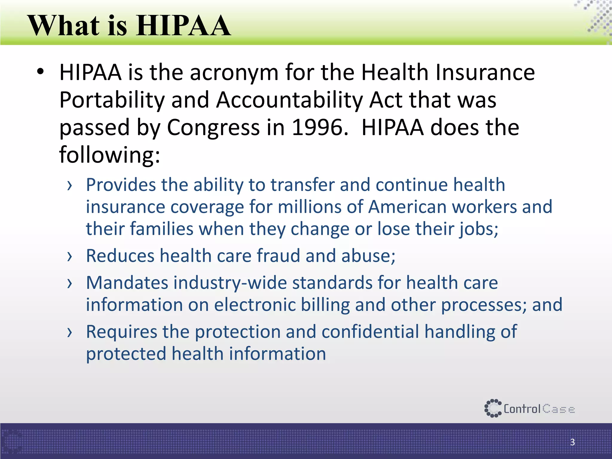 What is HIPAA
3
• HIPAA is the acronym for the Health Insurance
Portability and Accountability Act that was
passed by Congress in 1996. HIPAA does the
following:
› Provides the ability to transfer and continue health
insurance coverage for millions of American workers and
their families when they change or lose their jobs;
› Reduces health care fraud and abuse;
› Mandates industry-wide standards for health care
information on electronic billing and other processes; and
› Requires the protection and confidential handling of
protected health information
 