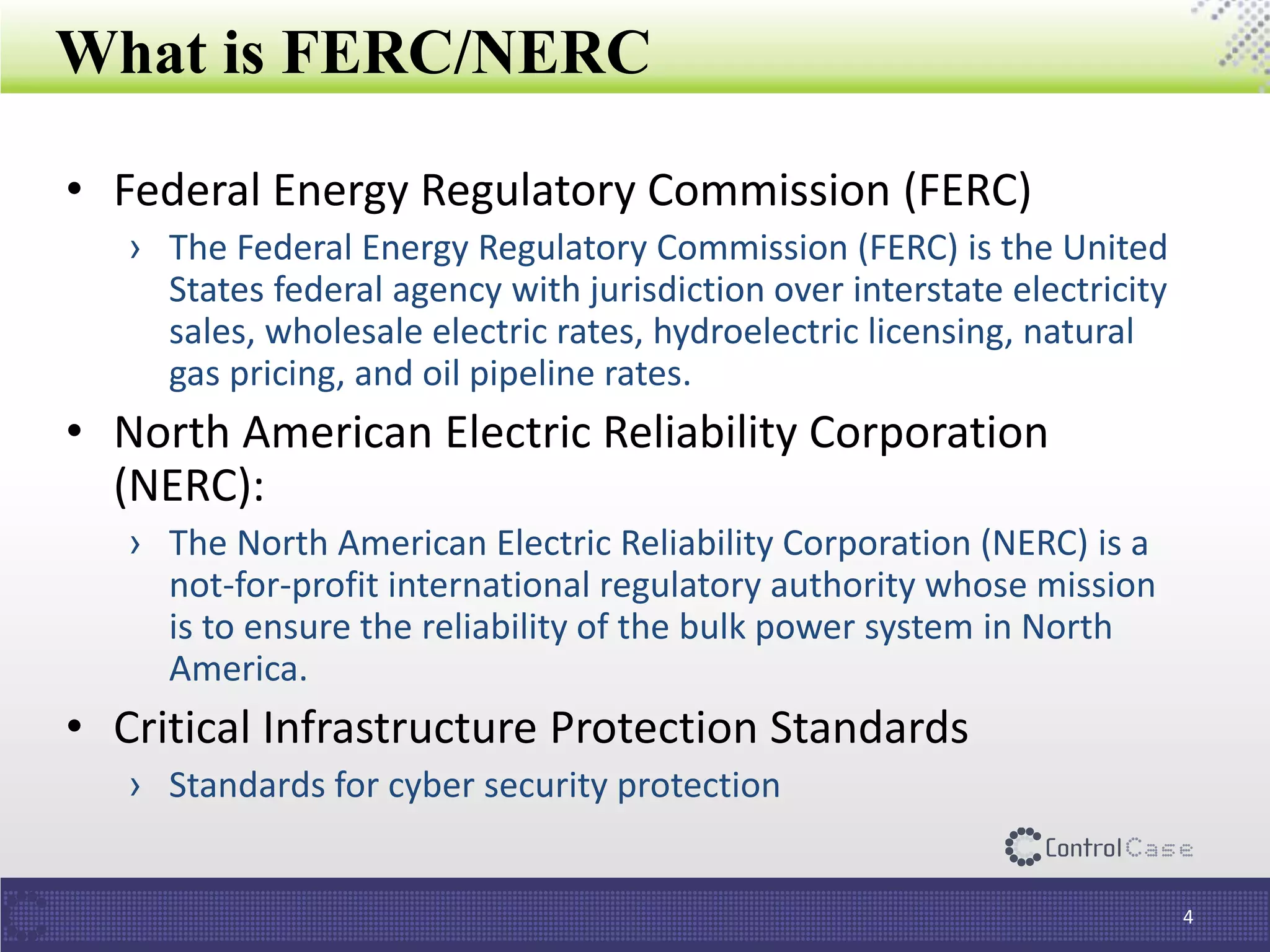 What is FERC/NERC
4
• Federal Energy Regulatory Commission (FERC)
› The Federal Energy Regulatory Commission (FERC) is the United
States federal agency with jurisdiction over interstate electricity
sales, wholesale electric rates, hydroelectric licensing, natural
gas pricing, and oil pipeline rates.
• North American Electric Reliability Corporation
(NERC):
› The North American Electric Reliability Corporation (NERC) is a
not-for-profit international regulatory authority whose mission
is to ensure the reliability of the bulk power system in North
America.
• Critical Infrastructure Protection Standards
› Standards for cyber security protection
 