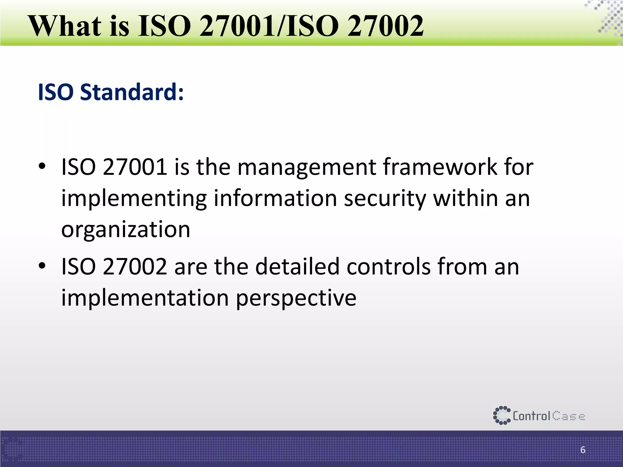 What is ISO 27001/ISO 27002
ISO Standard:
• ISO 27001 is the management framework for
implementing information security within an
organization
• ISO 27002 are the detailed controls from an
implementation perspective
6
 