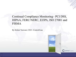 Continual Compliance Monitoring– PCI DSS,
HIPAA, FERC/NERC, EI3PA, ISO 27001 and
FISMA
By Kishor Vaswani, CEO - ControlCase
 
