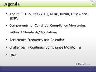 Agenda
• About PCI DSS, ISO 27001, NERC, HIPAA, FISMA and
EI3PA
• Components for Continual Compliance Monitoring
within IT Standards/Regulations
• Recurrence Frequency and Calendar
• Challenges in Continual Compliance Monitoring
• Q&A
1
 