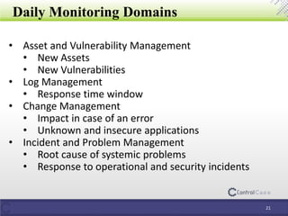 Daily Monitoring Domains
21
• Asset and Vulnerability Management
• New Assets
• New Vulnerabilities
• Log Management
• Response time window
• Change Management
• Impact in case of an error
• Unknown and insecure applications
• Incident and Problem Management
• Root cause of systemic problems
• Response to operational and security incidents
 