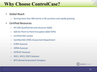 Why Choose ControlCase?
• Global Reach
› Serving more than 400 clients in 40 countries and rapidly growing
• Certified Resources
› PCI DSS Qualified Security Assessor (QSA)
› QSA for Point-to-Point Encryption (QSA P2PE)
› Certified ASV vendor
› Certified ISO 27001 Assessment Department
› EI3PA Assessor
› HIPAA Assessor
› HITRUST Assessor
› SOC1, SOC2, SOC3 Assessor
› BITS Shared Assessment Company
26
 