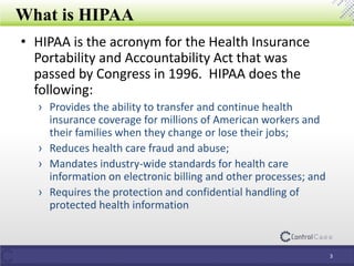 What is HIPAA
3
• HIPAA is the acronym for the Health Insurance
Portability and Accountability Act that was
passed by Congress in 1996. HIPAA does the
following:
› Provides the ability to transfer and continue health
insurance coverage for millions of American workers and
their families when they change or lose their jobs;
› Reduces health care fraud and abuse;
› Mandates industry-wide standards for health care
information on electronic billing and other processes; and
› Requires the protection and confidential handling of
protected health information
 