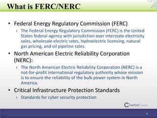 What is FERC/NERC
4
• Federal Energy Regulatory Commission (FERC)
› The Federal Energy Regulatory Commission (FERC) is the United
States federal agency with jurisdiction over interstate electricity
sales, wholesale electric rates, hydroelectric licensing, natural
gas pricing, and oil pipeline rates.
• North American Electric Reliability Corporation
(NERC):
› The North American Electric Reliability Corporation (NERC) is a
not-for-profit international regulatory authority whose mission
is to ensure the reliability of the bulk power system in North
America.
• Critical Infrastructure Protection Standards
› Standards for cyber security protection
 