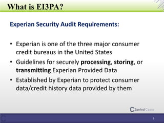 What is EI3PA?
Experian Security Audit Requirements:
• Experian is one of the three major consumer
credit bureaus in the United States
• Guidelines for securely processing, storing, or
transmitting Experian Provided Data
• Established by Experian to protect consumer
data/credit history data provided by them
5
 