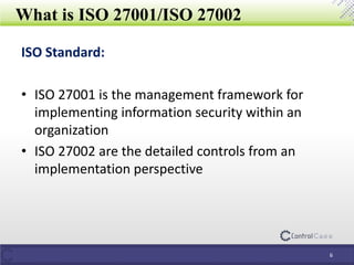 What is ISO 27001/ISO 27002
ISO Standard:
• ISO 27001 is the management framework for
implementing information security within an
organization
• ISO 27002 are the detailed controls from an
implementation perspective
6
 