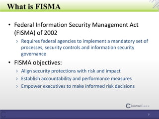 What is FISMA
7
• Federal Information Security Management Act
(FISMA) of 2002
› Requires federal agencies to implement a mandatory set of
processes, security controls and information security
governance
• FISMA objectives:
› Align security protections with risk and impact
› Establish accountability and performance measures
› Empower executives to make informed risk decisions
 