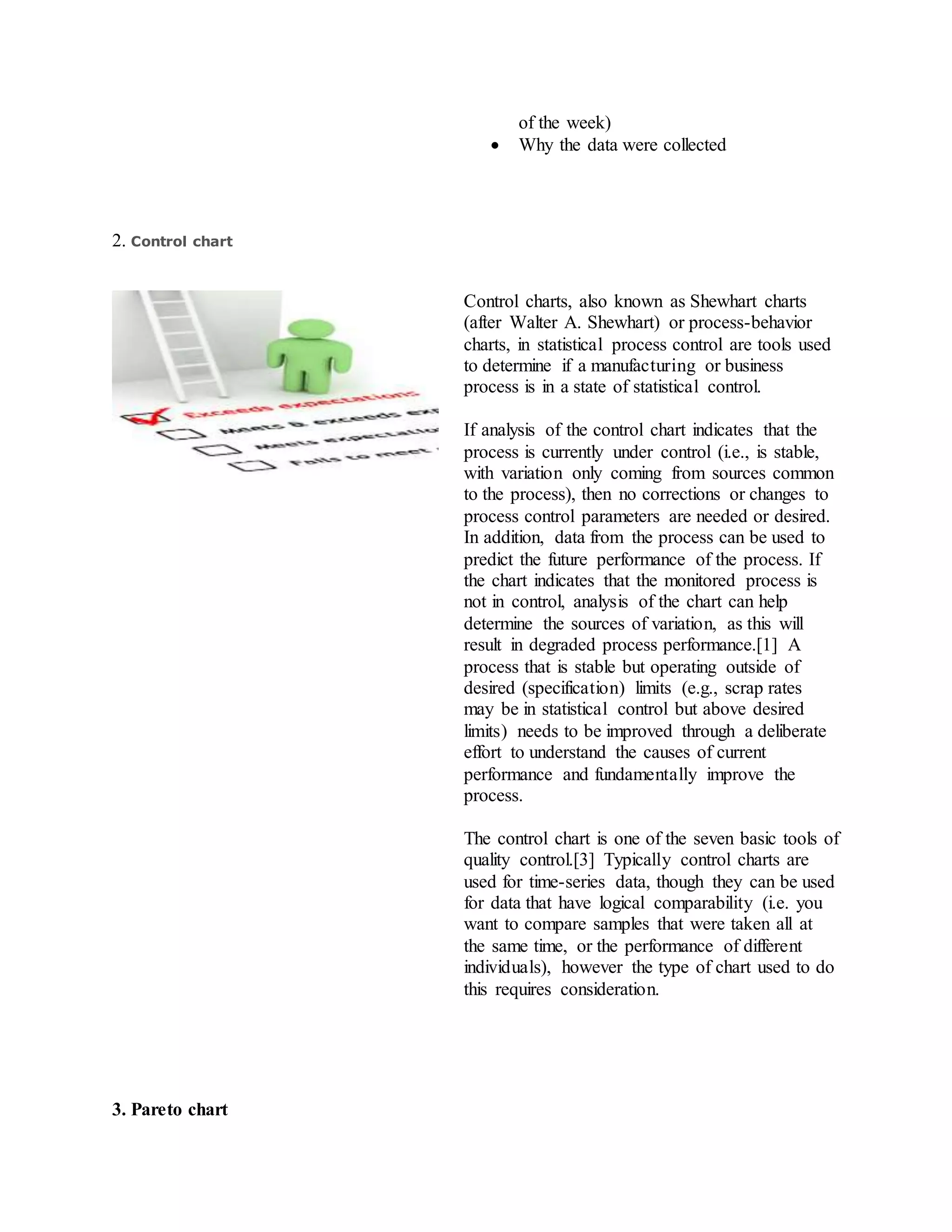 of the week)
 Why the data were collected
2. Control chart
Control charts, also known as Shewhart charts
(after Walter A. Shewhart) or process-behavior
charts, in statistical process control are tools used
to determine if a manufacturing or business
process is in a state of statistical control.
If analysis of the control chart indicates that the
process is currently under control (i.e., is stable,
with variation only coming from sources common
to the process), then no corrections or changes to
process control parameters are needed or desired.
In addition, data from the process can be used to
predict the future performance of the process. If
the chart indicates that the monitored process is
not in control, analysis of the chart can help
determine the sources of variation, as this will
result in degraded process performance.[1] A
process that is stable but operating outside of
desired (specification) limits (e.g., scrap rates
may be in statistical control but above desired
limits) needs to be improved through a deliberate
effort to understand the causes of current
performance and fundamentally improve the
process.
The control chart is one of the seven basic tools of
quality control.[3] Typically control charts are
used for time-series data, though they can be used
for data that have logical comparability (i.e. you
want to compare samples that were taken all at
the same time, or the performance of different
individuals), however the type of chart used to do
this requires consideration.
3. Pareto chart
 