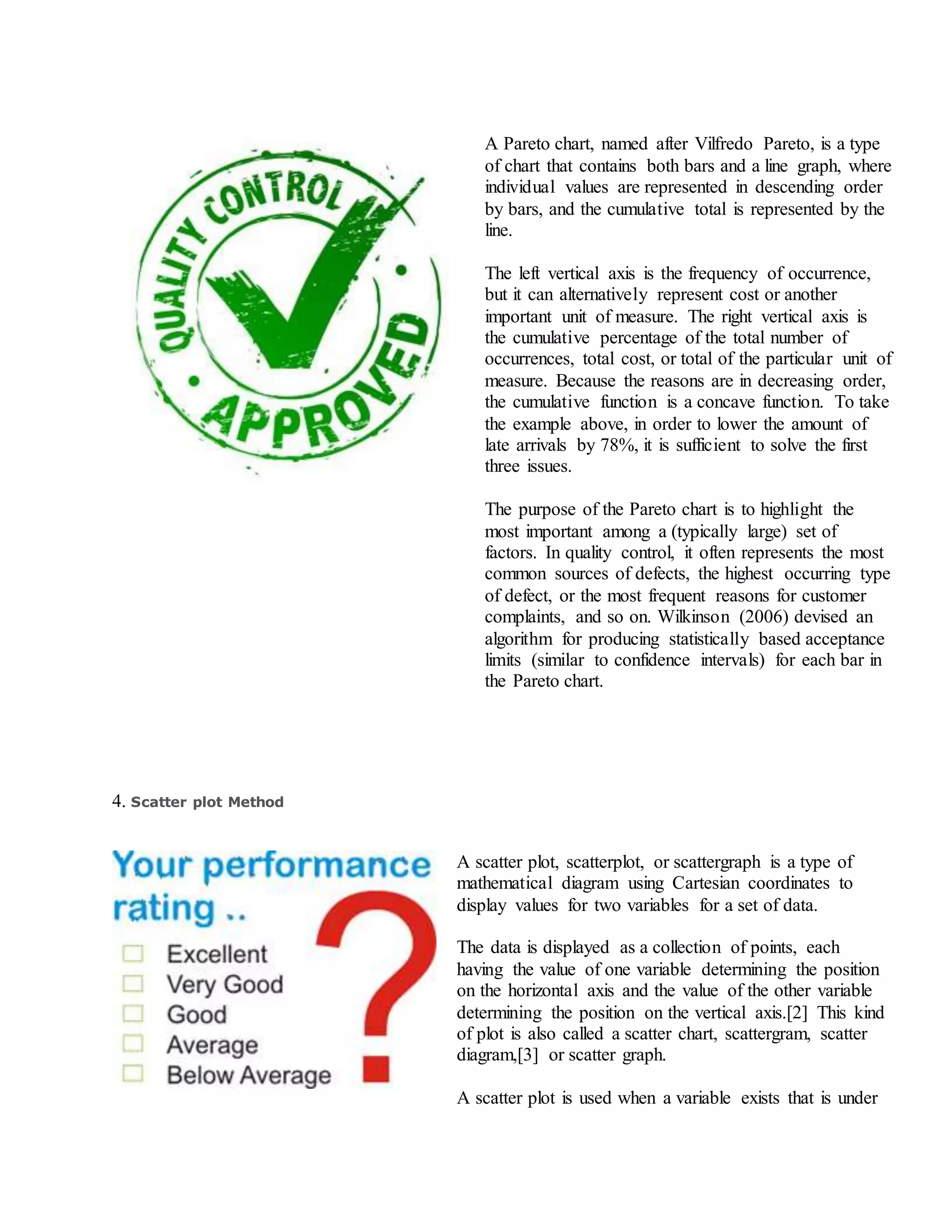 A Pareto chart, named after Vilfredo Pareto, is a type
of chart that contains both bars and a line graph, where
individual values are represented in descending order
by bars, and the cumulative total is represented by the
line.
The left vertical axis is the frequency of occurrence,
but it can alternatively represent cost or another
important unit of measure. The right vertical axis is
the cumulative percentage of the total number of
occurrences, total cost, or total of the particular unit of
measure. Because the reasons are in decreasing order,
the cumulative function is a concave function. To take
the example above, in order to lower the amount of
late arrivals by 78%, it is sufficient to solve the first
three issues.
The purpose of the Pareto chart is to highlight the
most important among a (typically large) set of
factors. In quality control, it often represents the most
common sources of defects, the highest occurring type
of defect, or the most frequent reasons for customer
complaints, and so on. Wilkinson (2006) devised an
algorithm for producing statistically based acceptance
limits (similar to confidence intervals) for each bar in
the Pareto chart.
4. Scatter plot Method
A scatter plot, scatterplot, or scattergraph is a type of
mathematical diagram using Cartesian coordinates to
display values for two variables for a set of data.
The data is displayed as a collection of points, each
having the value of one variable determining the position
on the horizontal axis and the value of the other variable
determining the position on the vertical axis.[2] This kind
of plot is also called a scatter chart, scattergram, scatter
diagram,[3] or scatter graph.
A scatter plot is used when a variable exists that is under
 