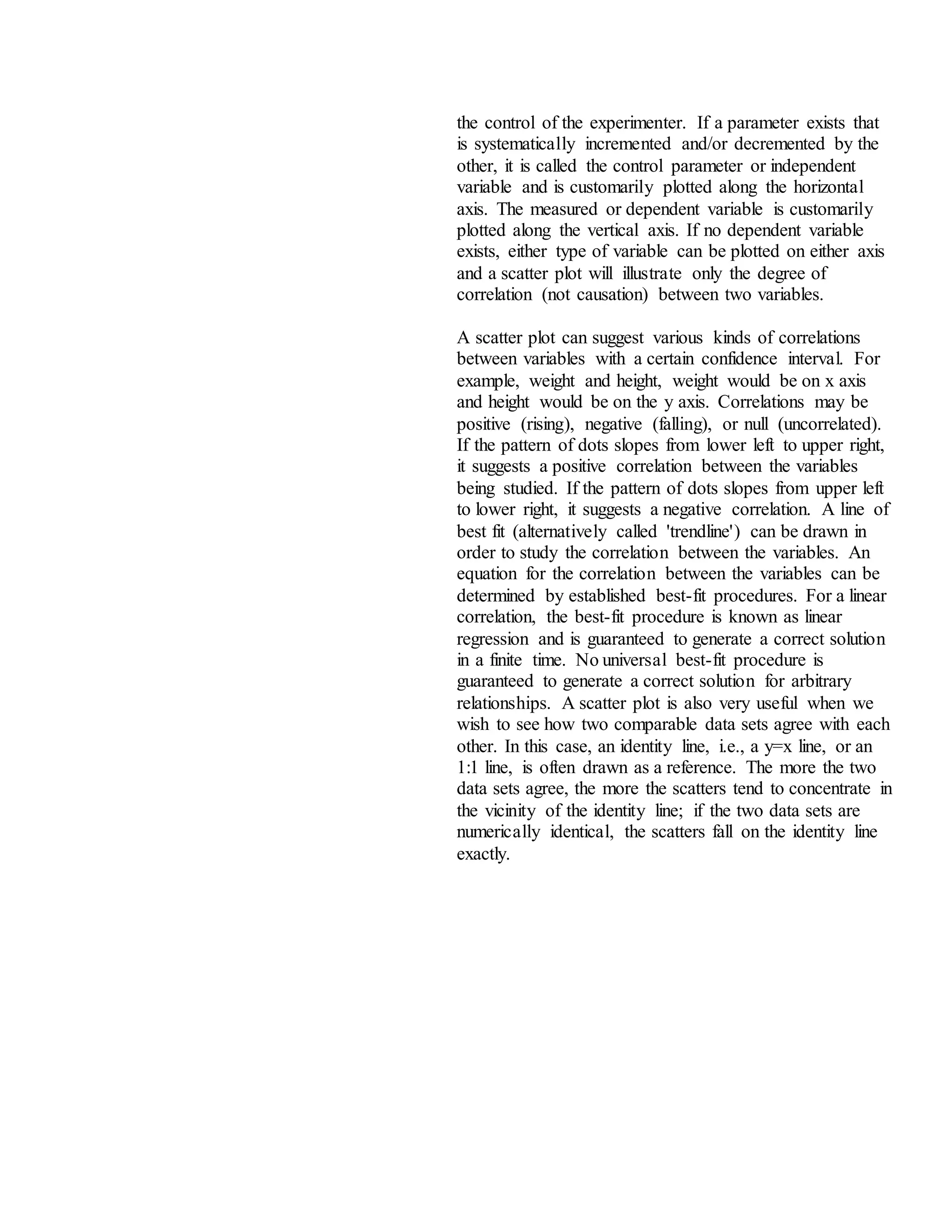 the control of the experimenter. If a parameter exists that
is systematically incremented and/or decremented by the
other, it is called the control parameter or independent
variable and is customarily plotted along the horizontal
axis. The measured or dependent variable is customarily
plotted along the vertical axis. If no dependent variable
exists, either type of variable can be plotted on either axis
and a scatter plot will illustrate only the degree of
correlation (not causation) between two variables.
A scatter plot can suggest various kinds of correlations
between variables with a certain confidence interval. For
example, weight and height, weight would be on x axis
and height would be on the y axis. Correlations may be
positive (rising), negative (falling), or null (uncorrelated).
If the pattern of dots slopes from lower left to upper right,
it suggests a positive correlation between the variables
being studied. If the pattern of dots slopes from upper left
to lower right, it suggests a negative correlation. A line of
best fit (alternatively called 'trendline') can be drawn in
order to study the correlation between the variables. An
equation for the correlation between the variables can be
determined by established best-fit procedures. For a linear
correlation, the best-fit procedure is known as linear
regression and is guaranteed to generate a correct solution
in a finite time. No universal best-fit procedure is
guaranteed to generate a correct solution for arbitrary
relationships. A scatter plot is also very useful when we
wish to see how two comparable data sets agree with each
other. In this case, an identity line, i.e., a y=x line, or an
1:1 line, is often drawn as a reference. The more the two
data sets agree, the more the scatters tend to concentrate in
the vicinity of the identity line; if the two data sets are
numerically identical, the scatters fall on the identity line
exactly.
 