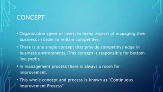 CONCEPT
• Organization spent or invest in many aspects of managing their
business in order to remain competitive.
• There is one single concept that provide competitive edge in
business environments. This concept is responsible for bottom
line profit.
• In management process there is always a room for
improvement.
• This whole concept and process is known as “Continuous
Improvement Process”
 