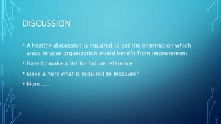DISCUSSION
• A healthy discussion is required to get the information which
areas in your organization would benefit from improvement
• Have to make a list for future reference
• Make a note what is required to measure?
• More……
 