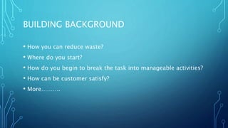 BUILDING BACKGROUND
• How you can reduce waste?
• Where do you start?
• How do you begin to break the task into manageable activities?
• How can be customer satisfy?
• More……….
 