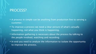 PROCESS?
• A process in simple can be anything from production line to serving a
customer.
• To improve a process we need a clear picture of what’s actually
happening, not what you think is happening.
• Information gathering is necessary about the process by talking to
the people involved, watching and recording.
• In end you need to analyze the information to isolate the opportunity
to improve the process.
 