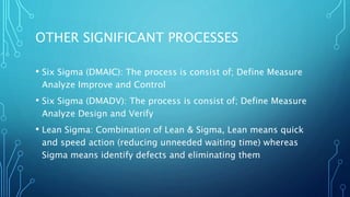 OTHER SIGNIFICANT PROCESSES
• Six Sigma (DMAIC): The process is consist of; Define Measure
Analyze Improve and Control
• Six Sigma (DMADV): The process is consist of; Define Measure
Analyze Design and Verify
• Lean Sigma: Combination of Lean & Sigma, Lean means quick
and speed action (reducing unneeded waiting time) whereas
Sigma means identify defects and eliminating them
 
