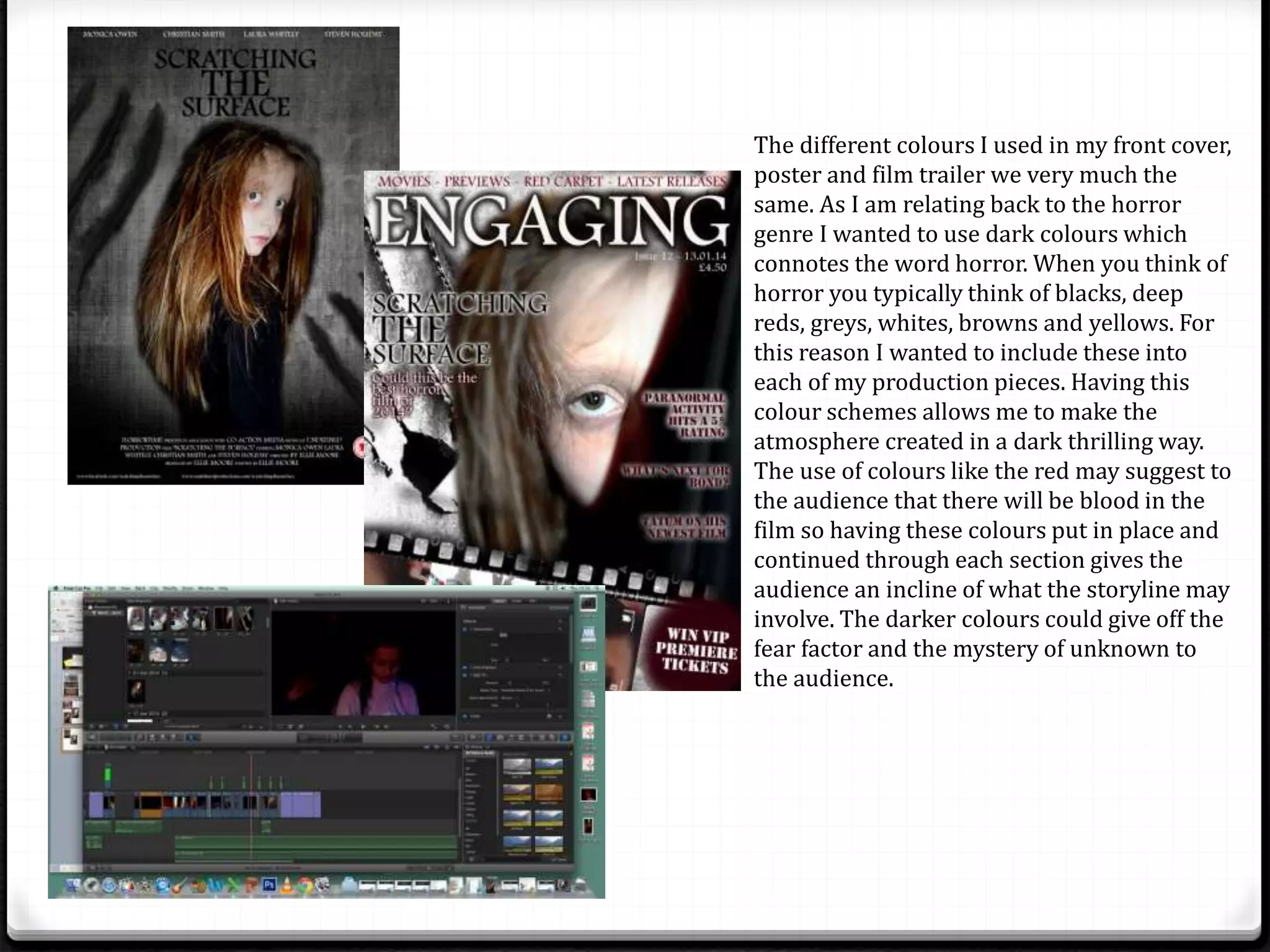 The different colours I used in my front cover,
poster and film trailer we very much the
same. As I am relating back to the horror
genre I wanted to use dark colours which
connotes the word horror. When you think of
horror you typically think of blacks, deep
reds, greys, whites, browns and yellows. For
this reason I wanted to include these into
each of my production pieces. Having this
colour schemes allows me to make the
atmosphere created in a dark thrilling way.
The use of colours like the red may suggest to
the audience that there will be blood in the
film so having these colours put in place and
continued through each section gives the
audience an incline of what the storyline may
involve. The darker colours could give off the
fear factor and the mystery of unknown to
the audience.
 