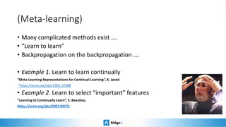 (Meta-learning)
• Many complicated methods exist ….
• “Learn to learn”
• Backpropagation on the backpropagation ….
• Example 1. Learn to learn continually
“Meta-Learning Representations for Continual Learning”, K. Javed
“https://arxiv.org/abs/1905.12588
• Example 2. Learn to select “important” features
“Learning to Continually Learn”, S. Beaulieu,
https://arxiv.org/abs/2002.09571
 