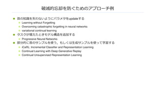 破滅的忘却を防ぐためのアプローチ例
n 昔の知識を失わないようにパラメタをupdateする
n Learning without Forgetting
n Overcoming catastrophic forgetting in neural networks
n variational continual learning
n タスクが増えたときモデル構造を追加する
n Progressive Neural Networks
n 部分的に昔のサンプルを使う，もしくは⽣成サンプルを使って学習する
n iCaRL: Incremental Classifier and Representation Learning
n Continual Learning with Deep Generative Replay
n Continual Unsupervised Representation Learning
 