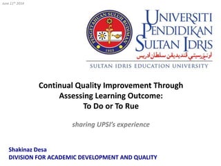 Continual Quality Improvement Through
Assessing Learning Outcome:
To Do or To Rue
sharing UPSI’s experience
June 11th 2014
Shakinaz Desa
DIVISION FOR ACADEMIC DEVELOPMENT AND QUALITY
 
