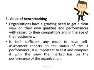 3. Value of benchmarking
• Organizations have a growing need to get a clear
view on their own qualities and performances
with regard to their competitors and in the eye of
their customers.
• It isn’t sufficient any more to have self-
assessment reports on the status of the IT
performance; it is important to test and compare
it with the view the market has on the
performance of the organization.
Mustufa Sir
 
