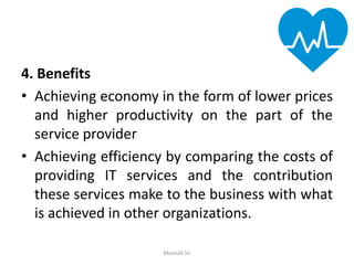 4. Benefits
• Achieving economy in the form of lower prices
and higher productivity on the part of the
service provider
• Achieving efficiency by comparing the costs of
providing IT services and the contribution
these services make to the business with what
is achieved in other organizations.
Mustufa Sir
 